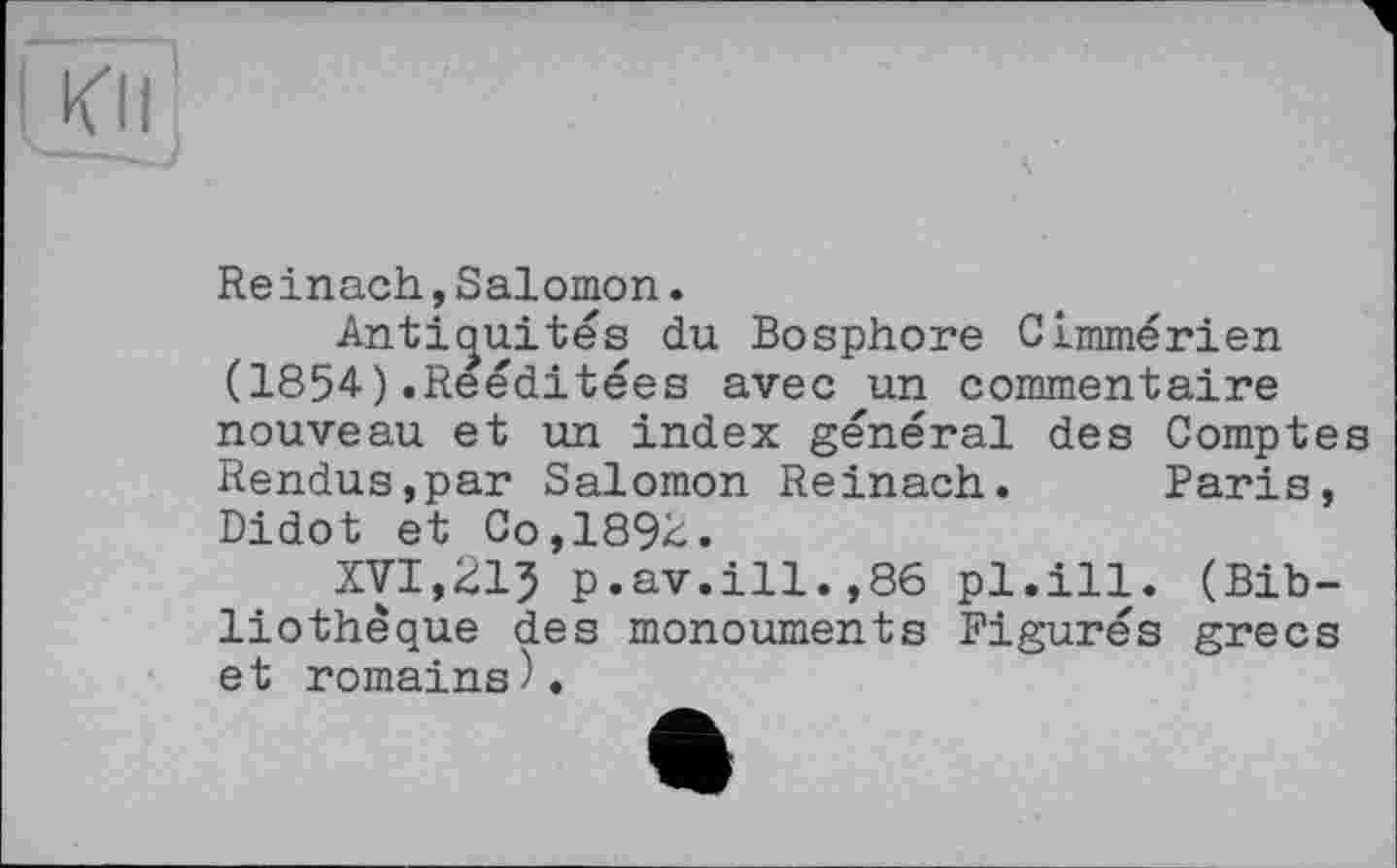 ﻿Kll
Reinach,Salomon.
Antiquités du Bosphore Cimmérien (1854).Reéditées avec un commentaire nouveau et un index général des Comptes Rendus,par Salomon Reinach. Paris, Didot et Go, 18%.
XVI,215 p.av.ill.,86 pl.ill. (Bibliothèque des monouments Figurés grecs et romains).